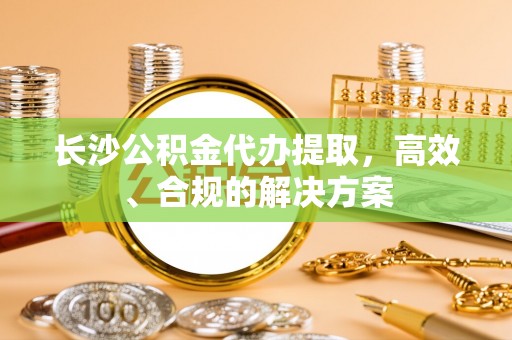 泰和长沙公积金代办提取，高效、合规的解决方案