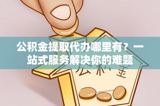 泰和公积金提取代办哪里有？一站式服务解决你的难题