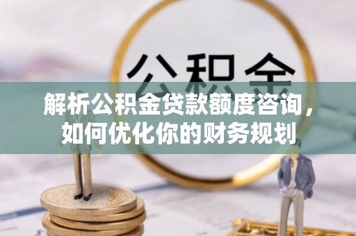 泰和解析公积金贷款额度咨询，如何优化你的财务规划