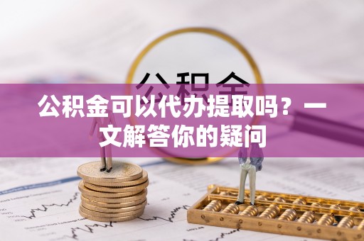 泰和公积金可以代办提取吗？一文解答你的疑问