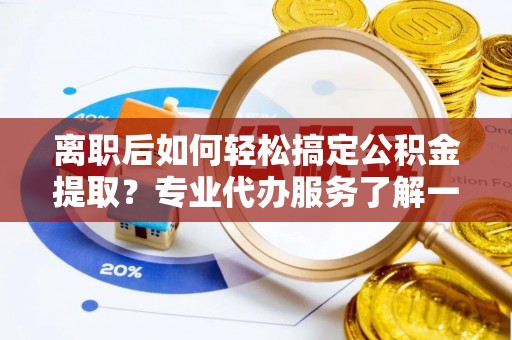 泰和离职后如何轻松搞定公积金提取？专业代办服务了解一下