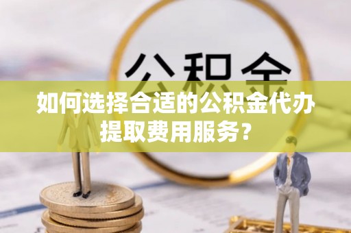 泰和如何选择合适的公积金代办提取费用服务？