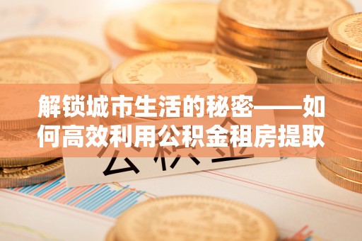 泰和解锁城市生活的秘密——如何高效利用公积金租房提取政策优化居住体验