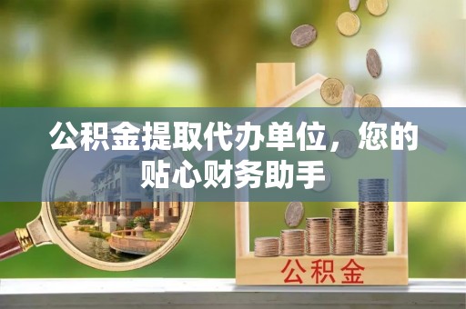 泰和公积金提取代办单位，您的贴心财务助手
