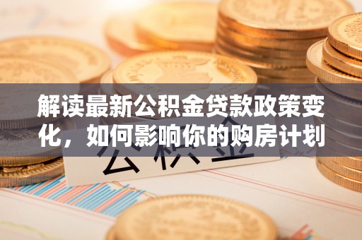 泰和解读最新公积金贷款政策变化，如何影响你的购房计划？