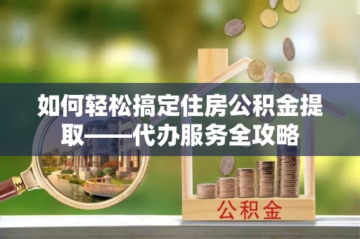 泰和如何轻松搞定住房公积金提取——代办服务全攻略