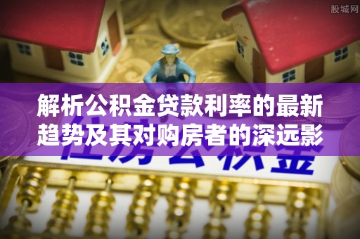 泰和解析公积金贷款利率的最新趋势及其对购房者的深远影响