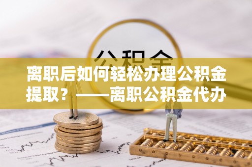 泰和离职后如何轻松办理公积金提取？——离职公积金代办提取服务详解