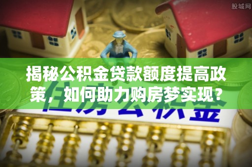 泰和揭秘公积金贷款额度提高政策，如何助力购房梦实现？