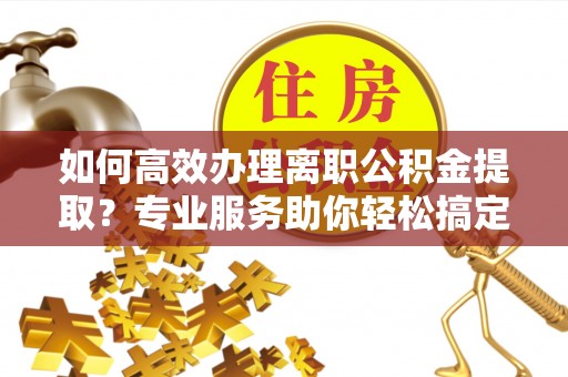 泰和如何高效办理离职公积金提取？专业服务助你轻松搞定