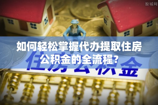 泰和如何轻松掌握代办提取住房公积金的全流程？