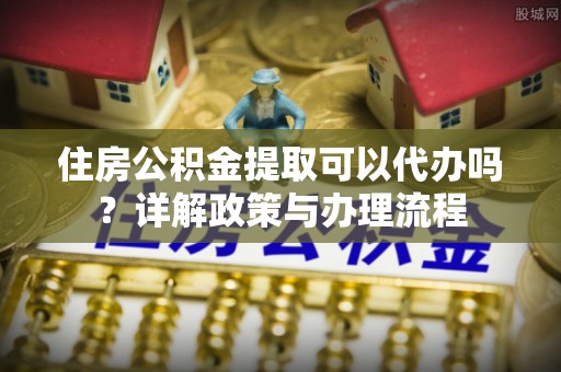 泰和住房公积金提取可以代办吗？详解政策与办理流程