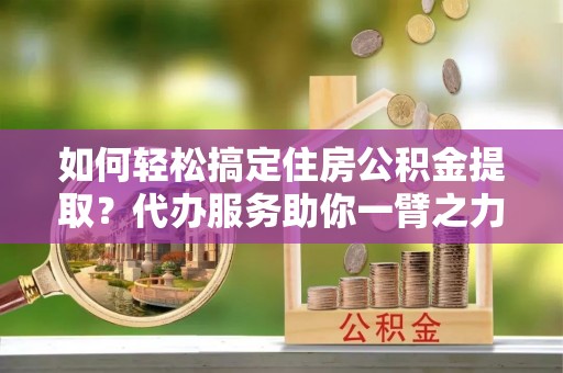 泰和如何轻松搞定住房公积金提取？代办服务助你一臂之力