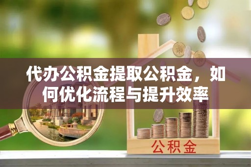 泰和代办公积金提取公积金，如何优化流程与提升效率