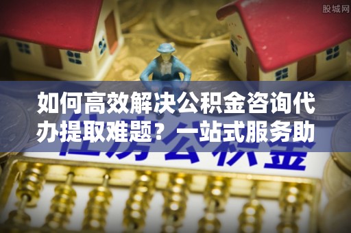 泰和如何高效解决公积金咨询代办提取难题？一站式服务助您轻松搞定