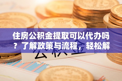 泰和住房公积金提取可以代办吗？了解政策与流程，轻松解决疑惑