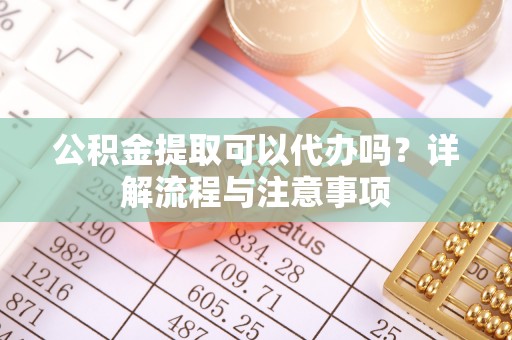 泰和公积金提取可以代办吗？详解流程与注意事项