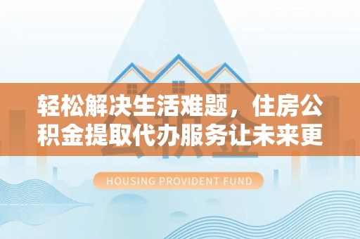 泰和轻松解决生活难题，住房公积金提取代办服务让未来更安心