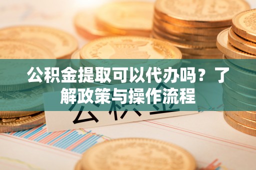 泰和公积金提取可以代办吗？了解政策与操作流程