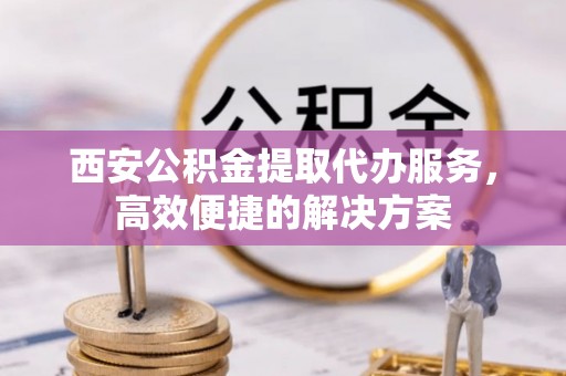 泰和西安公积金提取代办服务，高效便捷的解决方案
