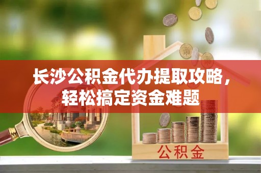 泰和长沙公积金代办提取攻略，轻松搞定资金难题
