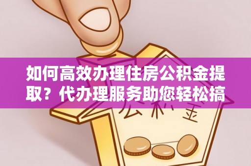 泰和如何高效办理住房公积金提取？代办理服务助您轻松搞定