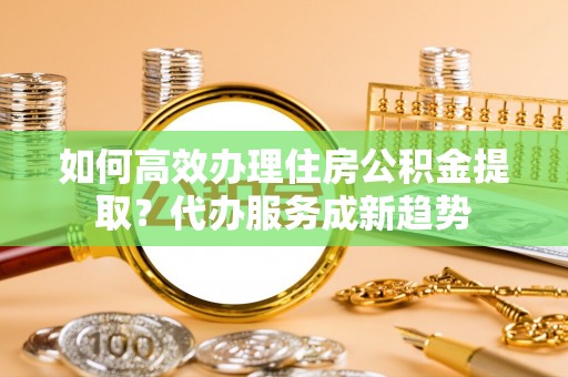 泰和如何高效办理住房公积金提取？代办服务成新趋势