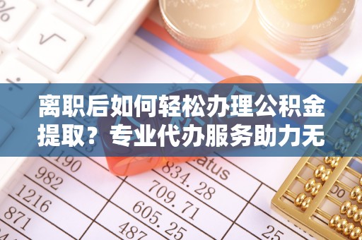 泰和离职后如何轻松办理公积金提取？专业代办服务助力无忧