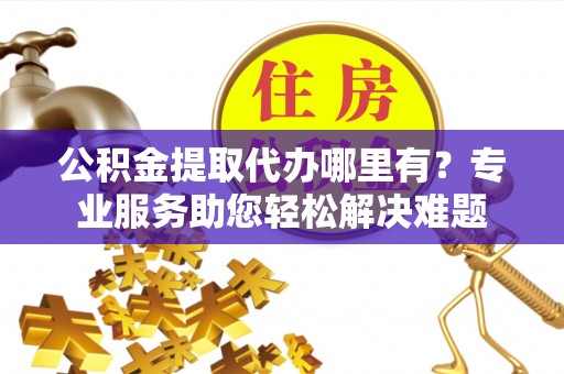 泰和公积金提取代办哪里有？专业服务助您轻松解决难题