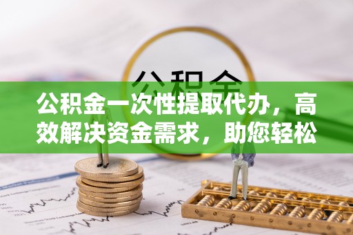 泰和公积金一次性提取代办，高效解决资金需求，助您轻松应对生活难题
