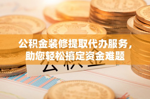 泰和公积金装修提取代办服务，助您轻松搞定资金难题