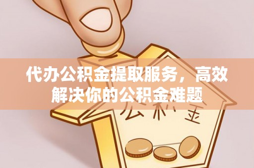 泰和代办公积金提取服务，高效解决你的公积金难题