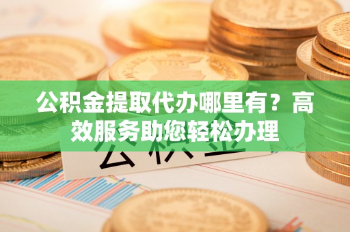 泰和公积金提取代办哪里有？高效服务助您轻松办理