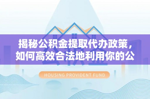 泰和揭秘公积金提取代办政策，如何高效合法地利用你的公积金