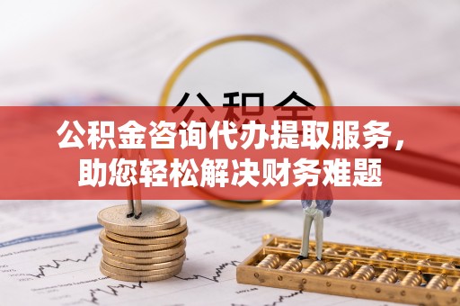 泰和公积金咨询代办提取服务，助您轻松解决财务难题