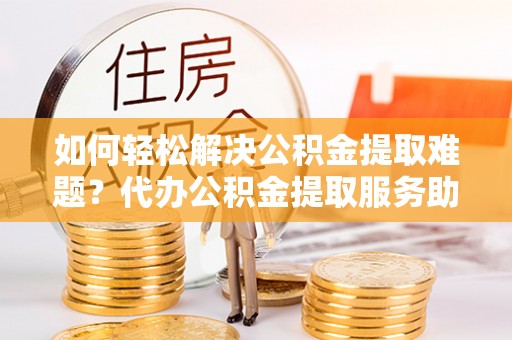 泰和如何轻松解决公积金提取难题？代办公积金提取服务助您一臂之力