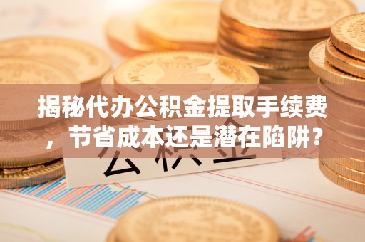 泰和揭秘代办公积金提取手续费，节省成本还是潜在陷阱？