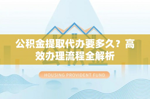 泰和公积金提取代办要多久？高效办理流程全解析