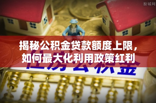 泰和揭秘公积金贷款额度上限，如何最大化利用政策红利