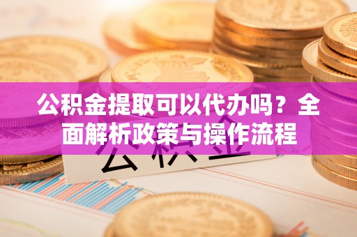 泰和公积金提取可以代办吗？全面解析政策与操作流程