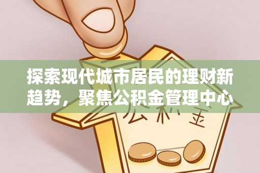 泰和探索现代城市居民的理财新趋势，聚焦公积金管理中心的服务创新