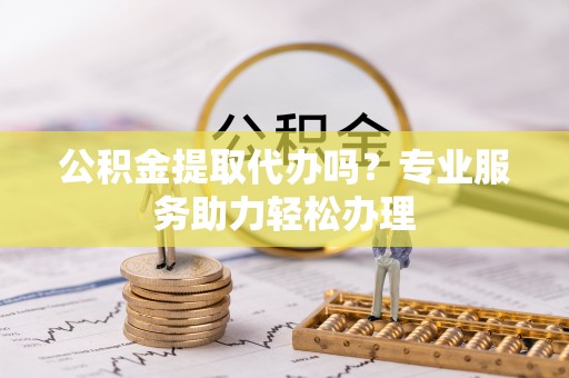 泰和公积金提取代办吗？专业服务助力轻松办理