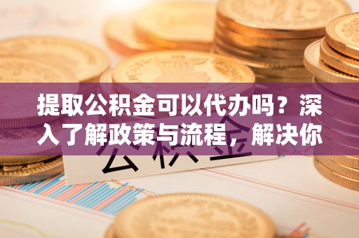 泰和提取公积金可以代办吗？深入了解政策与流程，解决你的疑问