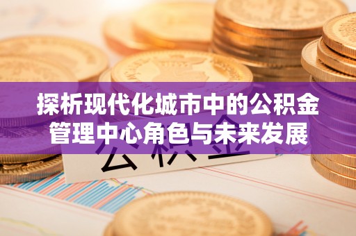 泰和探析现代化城市中的公积金管理中心角色与未来发展