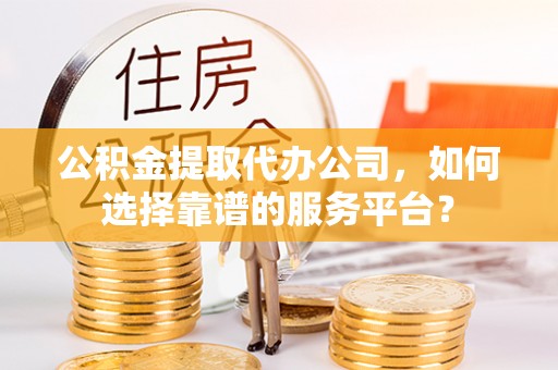 泰和公积金提取代办公司，如何选择靠谱的服务平台？