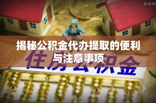 泰和揭秘公积金代办提取的便利与注意事项