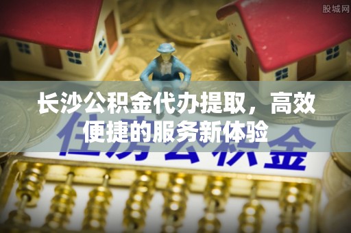 泰和长沙公积金代办提取，高效便捷的服务新体验