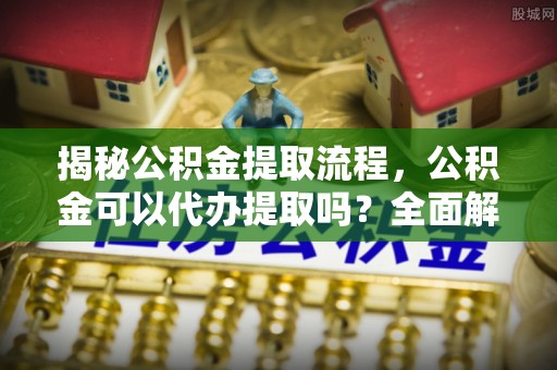 泰和揭秘公积金提取流程，公积金可以代办提取吗？全面解析与操作指南