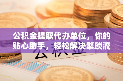 泰和公积金提取代办单位，你的贴心助手，轻松解决繁琐流程