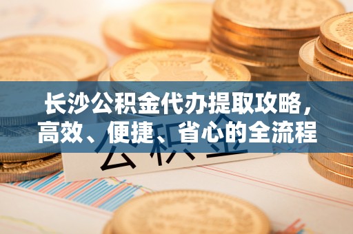 泰和长沙公积金代办提取攻略，高效、便捷、省心的全流程解析